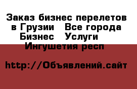 Заказ бизнес перелетов в Грузии - Все города Бизнес » Услуги   . Ингушетия респ.